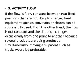 • 3. ACTIVITY FLOW
If the flow is fairly constant between two fixed
positions that are not likely to change, fixed
equipment such as conveyors or chutes can be
successfully used. If, on the other hand, the flow
is not constant and the direction changes
occasionally from one point to another because
several products are being produced
simultaneously, moving equipment such as
trucks would be preferable.
 