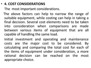 • 4. COST CONSIDERATIONS
The most important considerations.
The above factors can help to narrow the range of
suitable equipment, while costing can help in taking a
final decision. Several cost elements need to be taken
into consideration when comparisons are made
between various items of equipment that are all
capable of handling the same load.
Initial investment and operating and maintenance
costs are the major cost to be considered. By
calculating and comparing the total cost for each of
the items of equipment under consideration, a more
rational decision can be reached on the most
appropriate choice.
 