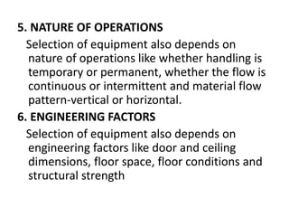5. NATURE OF OPERATIONS
Selection of equipment also depends on
nature of operations like whether handling is
temporary or permanent, whether the flow is
continuous or intermittent and material flow
pattern-vertical or horizontal.
6. ENGINEERING FACTORS
Selection of equipment also depends on
engineering factors like door and ceiling
dimensions, floor space, floor conditions and
structural strength
 