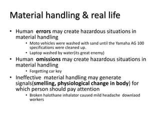 Material handling & real life
• Human errors may create hazardous situations in
material handling
• Moto vehicles were washed with sand until the Yamaha AG 100
specifications were cleaned up.
• Laptop washed by water(its great enemy)
• Human omissions may create hazardous situations in
material handling
• Forgetting car key
• Ineffective material handling may generate
signals(smelling, physiological change in body) for
which person should pay attention
• Broken halothane inhalator caused mild headache downlaod
workers
 