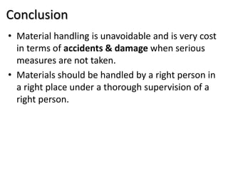 Conclusion
• Material handling is unavoidable and is very cost
in terms of accidents & damage when serious
measures are not taken.
• Materials should be handled by a right person in
a right place under a thorough supervision of a
right person.
 