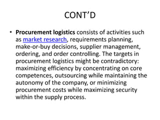 CONT’D
• Procurement logistics consists of activities such
as market research, requirements planning,
make-or-buy decisions, supplier management,
ordering, and order controlling. The targets in
procurement logistics might be contradictory:
maximizing efficiency by concentrating on core
competences, outsourcing while maintaining the
autonomy of the company, or minimizing
procurement costs while maximizing security
within the supply process.
 