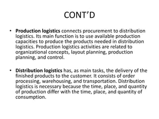 CONT’D
• Production logistics connects procurement to distribution
logistics. Its main function is to use available production
capacities to produce the products needed in distribution
logistics. Production logistics activities are related to
organizational concepts, layout planning, production
planning, and control.
• Distribution logistics has, as main tasks, the delivery of the
finished products to the customer. It consists of order
processing, warehousing, and transportation. Distribution
logistics is necessary because the time, place, and quantity
of production differ with the time, place, and quantity of
consumption.
 