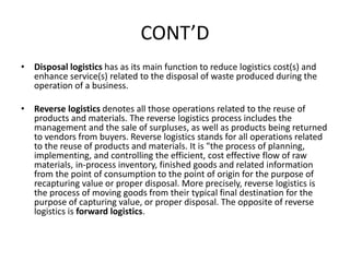 CONT’D
• Disposal logistics has as its main function to reduce logistics cost(s) and
enhance service(s) related to the disposal of waste produced during the
operation of a business.
• Reverse logistics denotes all those operations related to the reuse of
products and materials. The reverse logistics process includes the
management and the sale of surpluses, as well as products being returned
to vendors from buyers. Reverse logistics stands for all operations related
to the reuse of products and materials. It is "the process of planning,
implementing, and controlling the efficient, cost effective flow of raw
materials, in-process inventory, finished goods and related information
from the point of consumption to the point of origin for the purpose of
recapturing value or proper disposal. More precisely, reverse logistics is
the process of moving goods from their typical final destination for the
purpose of capturing value, or proper disposal. The opposite of reverse
logistics is forward logistics.
 