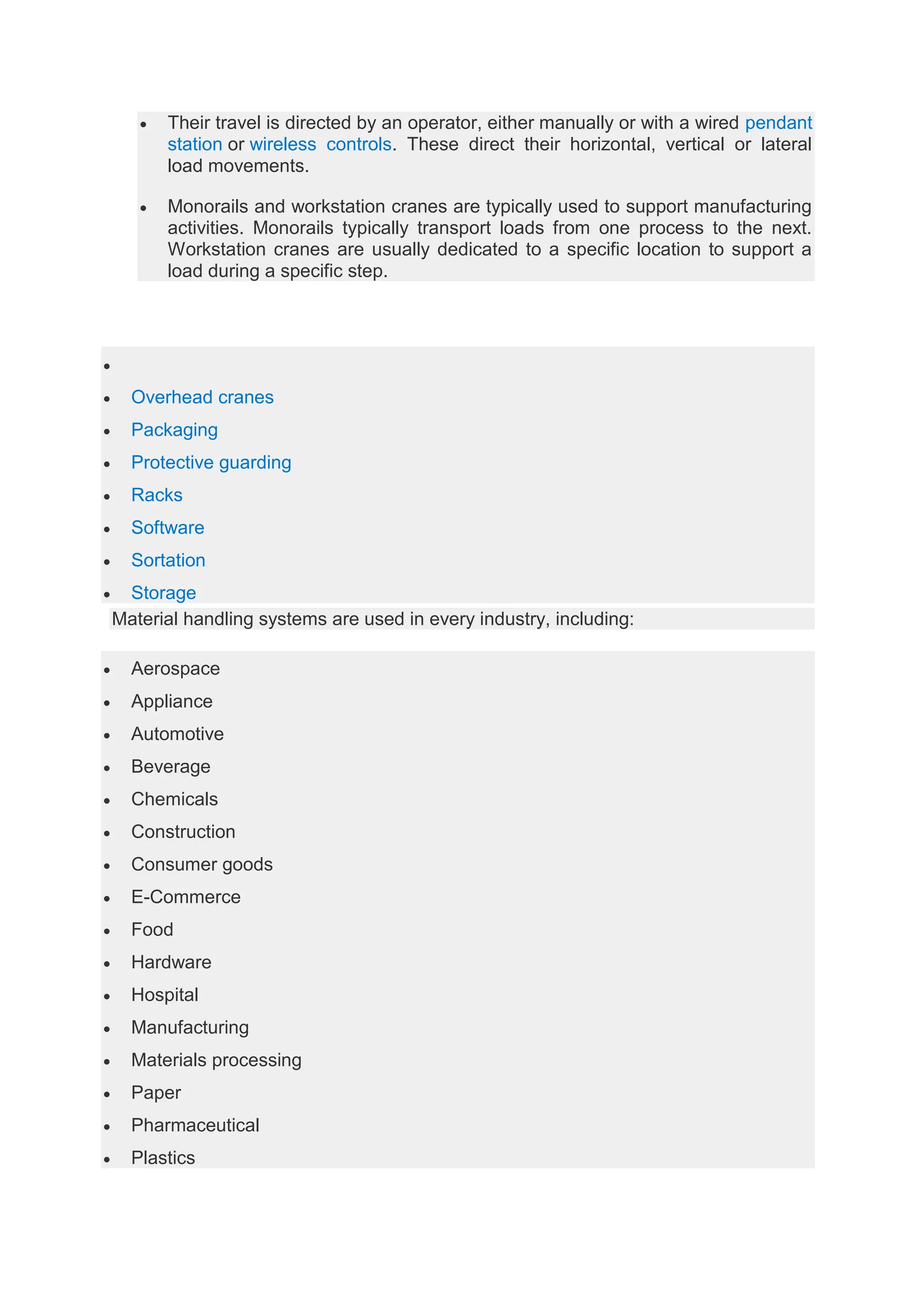  Their travel is directed by an operator, either manually or with a wired pendant
station or wireless controls. These direct their horizontal, vertical or lateral
load movements.
 Monorails and workstation cranes are typically used to support manufacturing
activities. Monorails typically transport loads from one process to the next.
Workstation cranes are usually dedicated to a specific location to support a
load during a specific step.

 Overhead cranes
 Packaging
 Protective guarding
 Racks
 Software
 Sortation
 Storage
Material handling systems are used in every industry, including:
 Aerospace
 Appliance
 Automotive
 Beverage
 Chemicals
 Construction
 Consumer goods
 E-Commerce
 Food
 Hardware
 Hospital
 Manufacturing
 Materials processing
 Paper
 Pharmaceutical
 Plastics
 