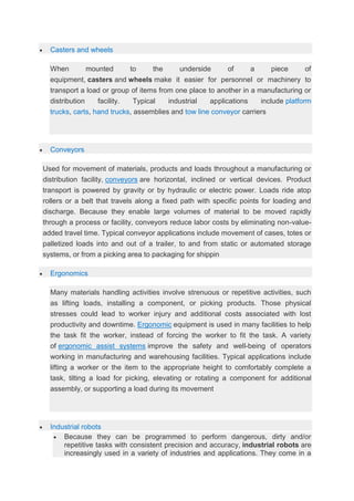  Casters and wheels
When mounted to the underside of a piece of
equipment, casters and wheels make it easier for personnel or machinery to
transport a load or group of items from one place to another in a manufacturing or
distribution facility. Typical industrial applications include platform
trucks, carts, hand trucks, assemblies and tow line conveyor carriers
 Conveyors
Used for movement of materials, products and loads throughout a manufacturing or
distribution facility, conveyors are horizontal, inclined or vertical devices. Product
transport is powered by gravity or by hydraulic or electric power. Loads ride atop
rollers or a belt that travels along a fixed path with specific points for loading and
discharge. Because they enable large volumes of material to be moved rapidly
through a process or facility, conveyors reduce labor costs by eliminating non-value-
added travel time. Typical conveyor applications include movement of cases, totes or
palletized loads into and out of a trailer, to and from static or automated storage
systems, or from a picking area to packaging for shippin
 Ergonomics
Many materials handling activities involve strenuous or repetitive activities, such
as lifting loads, installing a component, or picking products. Those physical
stresses could lead to worker injury and additional costs associated with lost
productivity and downtime. Ergonomic equipment is used in many facilities to help
the task fit the worker, instead of forcing the worker to fit the task. A variety
of ergonomic assist systems improve the safety and well-being of operators
working in manufacturing and warehousing facilities. Typical applications include
lifting a worker or the item to the appropriate height to comfortably complete a
task, tilting a load for picking, elevating or rotating a component for additional
assembly, or supporting a load during its movement
 Industrial robots
 Because they can be programmed to perform dangerous, dirty and/or
repetitive tasks with consistent precision and accuracy, industrial robots are
increasingly used in a variety of industries and applications. They come in a
 