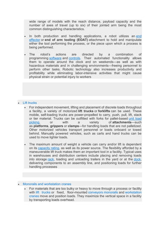 wide range of models with the reach distance, payload capacity and the
number of axes of travel (up to six) of their jointed arm being the most
common distinguishing characteristics.
 In both production and handling applications, a robot utilizes an end
effector or end of arm tooling (EOAT) attachment to hold and manipulate
either the tool performing the process, or the piece upon which a process is
being performed.
 The robot’s actions are directed by a combination of
programming software and controls. Their automated functionality allows
them to operate around the clock and on weekends—as well as with
hazardous materials and in challenging environments—freeing personnel to
perform other tasks. Robotic technology also increases productivity and
profitability while eliminating labor-intensive activities that might cause
physical strain or potential injury to workers
 Lift trucks
 For independent movement, lifting and placement of discrete loads throughout
a facility, a variety of motorized lift trucks or forklifts can be used. These
mobile, self-loading trucks are power-propelled to carry, push, pull, lift, stack
or tier material. Trucks can be outfitted with forks for pallet-based unit load
picking, or with a variety of attachments—such
as platforms, grippers or clamps—for handling loads that are not palletized.
Other motorized vehicles transport personnel or loads onboard or towed
behind. Manually powered vehicles, such as carts and hand trucks can be
used to move lighter loads.
 The maximum amount of weight a vehicle can carry and/or lift is dependent
on its capacity rating, as well as its power source. The flexibility afforded by a
maneuverable lift truck makes them an important tool in a facility. Typical uses
in warehouses and distribution centers include placing and removing loads
into storage rack, loading and unloading trailers in the yard or at the dock,
delivering components to an assembly line, and positioning loads for further
handling processes
 Monorails and workstation cranes
 For materials that are too bulky or heavy to move through a process or facility
with lift trucks or fixed, floor-mounted conveyors monorails and workstation
cranes move and position loads. They maximize the vertical space in a facility
by transporting loads overhead.
 