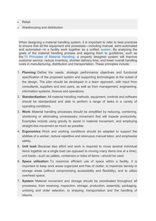  Retail
 Warehousing and distribution
ng?
When designing a material handling system, it is important to refer to best practices
to ensure that all the equipment and processes—including manual, semi-automated
and automated—in a facility work together as a unified, system. By analyzing the
goals of the material handling process and aligning them to guidelines, such as
the 10 Principles of Material Handling, a properly designed system will improve
customer service, reduce inventory, shorten delivery time, and lower overall handling
costs in manufacturing, distribution and transportation. These principles include:
1. Planning: Define the needs, strategic performance objectives and functional
specification of the proposed system and supporting technologies at the outset of
the design. The plan should be developed in a team approach, with input from
consultants, suppliers and end users, as well as from management, engineering,
information systems, finance and operations.
2. Standardization: All material handling methods, equipment, controls and software
should be standardized and able to perform a range of tasks in a variety of
operating conditions.
3. Work: Material handling processes should be simplified by reducing, combining,
shortening or eliminating unnecessary movement that will impede productivity.
Examples include using gravity to assist in material movement, and employing
straight-line movement as much as possible.
4. Ergonomics: Work and working conditions should be adapted to support the
abilities of a worker, reduce repetitive and strenuous manual labor, and emphasize
safety.
5. Unit load: Because less effort and work is required to move several individual
items together as a single load (as opposed to moving many items one at a time),
unit loads—such as pallets, containers or totes of items—should be used.
6. Space utilization: To maximize efficient use of space within a facility, it is
important to keep work areas organized and free of clutter, to maximize density in
storage areas (without compromising accessibility and flexibility), and to utilize
overhead space.
7. System: Material movement and storage should be coordinated throughout all
processes, from receiving, inspection, storage, production, assembly, packaging,
unitizing and order selection, to shipping, transportation and the handling of
returns.
 