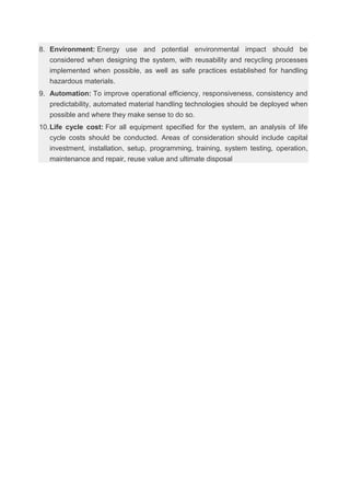 8. Environment: Energy use and potential environmental impact should be
considered when designing the system, with reusability and recycling processes
implemented when possible, as well as safe practices established for handling
hazardous materials.
9. Automation: To improve operational efficiency, responsiveness, consistency and
predictability, automated material handling technologies should be deployed when
possible and where they make sense to do so.
10.Life cycle cost: For all equipment specified for the system, an analysis of life
cycle costs should be conducted. Areas of consideration should include capital
investment, installation, setup, programming, training, system testing, operation,
maintenance and repair, reuse value and ultimate disposal
 