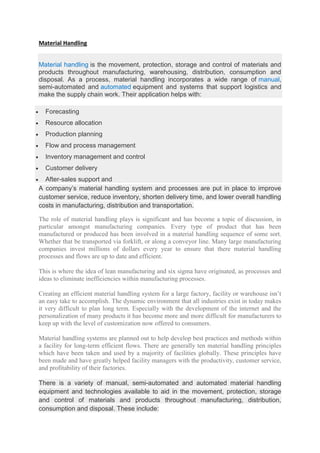 Material Handling
Material handling is the movement, protection, storage and control of materials and
products throughout manufacturing, warehousing, distribution, consumption and
disposal. As a process, material handling incorporates a wide range of manual,
semi-automated and automated equipment and systems that support logistics and
make the supply chain work. Their application helps with:
 Forecasting
 Resource allocation
 Production planning
 Flow and process management
 Inventory management and control
 Customer delivery
 After-sales support and
A company’s material handling system and processes are put in place to improve
customer service, reduce inventory, shorten delivery time, and lower overall handling
costs in manufacturing, distribution and transportation.
The role of material handling plays is significant and has become a topic of discussion, in
particular amongst manufacturing companies. Every type of product that has been
manufactured or produced has been involved in a material handling sequence of some sort.
Whether that be transported via forklift, or along a conveyor line. Many large manufacturing
companies invest millions of dollars every year to ensure that there material handling
processes and flows are up to date and efficient.
This is where the idea of lean manufacturing and six sigma have originated, as processes and
ideas to eliminate inefficiencies within manufacturing processes.
Creating an efficient material handling system for a large factory, facility or warehouse isn’t
an easy take to accomplish. The dynamic environment that all industries exist in today makes
it very difficult to plan long term. Especially with the development of the internet and the
personalization of many products it has become more and more difficult for manufacturers to
keep up with the level of customization now offered to consumers.
Material handling systems are planned out to help develop best practices and methods within
a facility for long-term efficient flows. There are generally ten material handling principles
which have been taken and used by a majority of facilities globally. These principles have
been made and have greatly helped facility managers with the productivity, customer service,
and profitability of their factories.
There is a variety of manual, semi-automated and automated material handling
equipment and technologies available to aid in the movement, protection, storage
and control of materials and products throughout manufacturing, distribution,
consumption and disposal. These include:
 