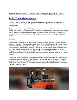 How Power Pallet Trucks Are Changing by the Times
Pallet Truck Manufacturers
Keeping in mind the end goal to move substantial burdens, man has thought of various intriguing
innovations, one of which is the controlled bed truck otherwise called a force bed truck, bed jack or
power bed jack.
They are essentially developed and flexible permitting the client to move substantial material and
stacked beds securely. They are extraordinary for indoor use since they don't discharge dangerous vapor
and are produced from solid expelled aluminum, exceptional compounds or steel. They are basically
intended to transport of heavier burdens while taking into account more noteworthy mobility in little
spaces.
Stroll behind
Most are called "walk behinds" at the end of the day a man can stroll behind the manual or force bed
truck while pushing the heap. Linde Material Handling, Raymond and Toyota are driving industry names
in the bed truck market, alongside Mitsubishi, Hyster and Atlet. Security ought to be a prime concern so
the accompanying tips will be significant to our buy choice. The fitted spring stacked handle that profits
to the "up" position when not being used while a "dead man" switch coordinated into the handle
bringing on the engine to stop when not being used. They are additionally fitted with a horn to caution
others of its developments and certain makers even deliver wellbeing recordings which are basic to staff
thought.
Front wheels on force and manual palette jacks are mounted inside the end of the forks and the water
powered jack raises the heap until it clears the floor. Controlled bed jacks for the most part contain a
stage for the client to remain amid the distribution center or stacking/emptying trucks process. The
machine is moved by a throttle on the handle to advance or in opposite and controlled by swinging the
handle in the planned course.
 
