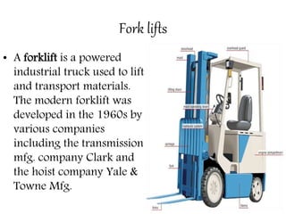 Fork lifts
• A forklift is a powered
industrial truck used to lift
and transport materials.
The modern forklift was
developed in the 1960s by
various companies
including the transmission
mfg. company Clark and
the hoist company Yale &
Towne Mfg.
 