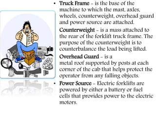 • Truck Frame - is the base of the
machine to which the mast, axles,
wheels, counterweight, overhead guard
and power source are attached.
• Counterweight - is a mass attached to
the rear of the forklift truck frame. The
purpose of the counterweight is to
counterbalance the load being lifted.
• Overhead Guard - is a
metal roof supported by posts at each
corner of the cab that helps protect the
operator from any falling objects.
• Power Source - Electric forklifts are
powered by either a battery or fuel
cells that provides power to the electric
motors.
 