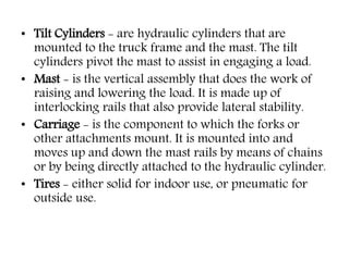 • Tilt Cylinders - are hydraulic cylinders that are
mounted to the truck frame and the mast. The tilt
cylinders pivot the mast to assist in engaging a load.
• Mast - is the vertical assembly that does the work of
raising and lowering the load. It is made up of
interlocking rails that also provide lateral stability.
• Carriage - is the component to which the forks or
other attachments mount. It is mounted into and
moves up and down the mast rails by means of chains
or by being directly attached to the hydraulic cylinder.
• Tires - either solid for indoor use, or pneumatic for
outside use.
 