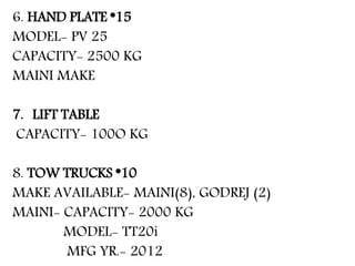 6. HAND PLATE *15
MODEL- PV 25
CAPACITY- 2500 KG
MAINI MAKE
7. LIFT TABLE
CAPACITY- 100O KG
8. TOW TRUCKS *10
MAKE AVAILABLE- MAINI(8), GODREJ (2)
MAINI- CAPACITY- 2000 KG
MODEL- TT20i
MFG YR.- 2012
 