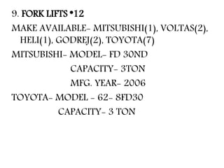 9. FORK LIFTS *12
MAKE AVAILABLE- MITSUBISHI(1), VOLTAS(2),
HELI(1), GODREJ(2), TOYOTA(7)
MITSUBISHI- MODEL- FD 30ND
CAPACITY- 3TON
MFG. YEAR- 2006
TOYOTA- MODEL - 62- 8FD30
CAPACITY- 3 TON
 