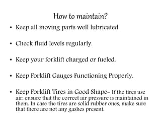 How to maintain?
• Keep all moving parts well lubricated
• Check fluid levels regularly.
• Keep your forklift charged or fueled.
• Keep Forklift Gauges Functioning Properly.
• Keep Forklift Tires in Good Shape- If the tires use
air, ensure that the correct air pressure is maintained in
them. In case the tires are solid rubber ones, make sure
that there are not any gashes present.
 