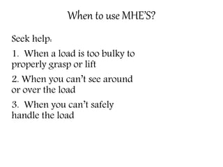When to use MHE’S?
Seek help:
1. When a load is too bulky to
properly grasp or lift
2. When you can’t see around
or over the load
3. When you can’t safely
handle the load
 