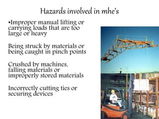 Hazards involved in mhe’s
•Improper manual lifting or
carrying loads that are too
large or heavy
Being struck by materials or
being caught in pinch points
Crushed by machines,
falling materials or
improperly stored materials
Incorrectly cutting ties or
securing devices
 