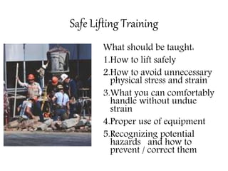Safe Lifting Training
What should be taught:
1.How to lift safely
2.How to avoid unnecessary
physical stress and strain
3.What you can comfortably
handle without undue
strain
4.Proper use of equipment
5.Recognizing potential
hazards and how to
prevent / correct them
 