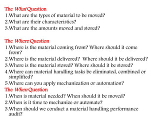 The What Question
1.What are the types of material to be moved?
2.What are their characteristics?
3.What are the amounts moved and stored?
The Where Question
1.Where is the material coming from? Where should it come
from?
2.Where is the material delivered? Where should it be delivered?
3.Where is the material stored? Where should it be stored?
4.Where can material handling tasks be eliminated, combined or
simplified?
5.Where can you apply mechanization or automation?
The When Question
1.When is material needed? When should it be moved?
2.When is it time to mechanize or automate?
3.When should we conduct a material handling performance
audit?
 
