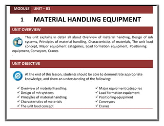 MODULE UNIT – 03
1 MATERIAL HANDLING EQUIPMENT
UNIT OVERVIEW
This unit explains in detail all about Overview of material handling, Design of mh
systems, Principles of material handling, Characteristics of materials, The unit load
concept, Major equipment categories, Load formation equipment, Positioning
equipment, Conveyors, Cranes
.
UNIT OBJECTIVE
At the end of this lesson, students should be able to demonstrate appropriate
knowledge, and show an understanding of the following:
 Overview of material handling  Major equipment categories
 Design of mh systems  Load formation equipment
 Principles of material handling  Positioning equipment
 Characteristics of materials  Conveyors
 The unit load concept  Cranes
 