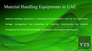Material Handling Equipments in UAE
Material handling equipment is mechanical instrumentation used for the movement,
storage, management and protection of materials, merchandise and product
throughout the method of producing, distribution, consumption and disposal.
www.yesmachinery.ae
 