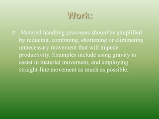  Material handling processes should be simplified
by reducing, combining, shortening or eliminating
unnecessary movement that will impede
productivity. Examples include using gravity to
assist in material movement, and employing
straight-line movement as much as possible.
 