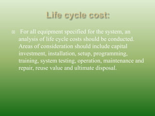  For all equipment specified for the system, an
analysis of life cycle costs should be conducted.
Areas of consideration should include capital
investment, installation, setup, programming,
training, system testing, operation, maintenance and
repair, reuse value and ultimate disposal.
 
