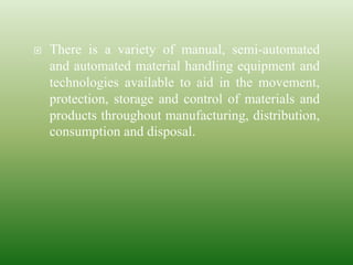  There is a variety of manual, semi-automated
and automated material handling equipment and
technologies available to aid in the movement,
protection, storage and control of materials and
products throughout manufacturing, distribution,
consumption and disposal.
 