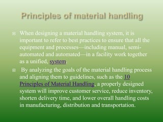  When designing a material handling system, it is
important to refer to best practices to ensure that all the
equipment and processes—including manual, semi-
automated and automated—in a facility work together
as a unified, system.
 By analyzing the goals of the material handling process
and aligning them to guidelines, such as the 10
Principles of Material Handling, a properly designed
system will improve customer service, reduce inventory,
shorten delivery time, and lower overall handling costs
in manufacturing, distribution and transportation.
 