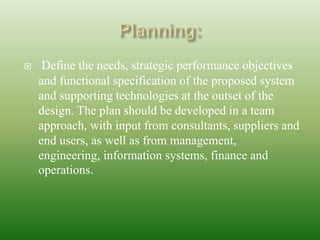  Define the needs, strategic performance objectives
and functional specification of the proposed system
and supporting technologies at the outset of the
design. The plan should be developed in a team
approach, with input from consultants, suppliers and
end users, as well as from management,
engineering, information systems, finance and
operations.
 