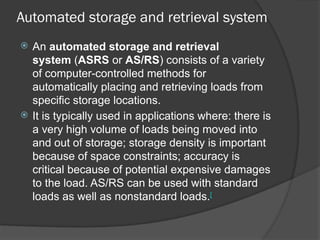 Automated storage and retrieval system
 An automated storage and retrieval
system (ASRS or AS/RS) consists of a variety
of computer-controlled methods for
automatically placing and retrieving loads from
specific storage locations.
 It is typically used in applications where: there is
a very high volume of loads being moved into
and out of storage; storage density is important
because of space constraints; accuracy is
critical because of potential expensive damages
to the load. AS/RS can be used with standard
loads as well as nonstandard loads.[
 