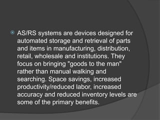  AS/RS systems are devices designed for
automated storage and retrieval of parts
and items in manufacturing, distribution,
retail, wholesale and institutions. They
focus on bringing "goods to the man"
rather than manual walking and
searching. Space savings, increased
productivity/reduced labor, increased
accuracy and reduced inventory levels are
some of the primary benefits.
 