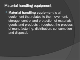 Material handling equipment
 Material handling equipment is all
equipment that relates to the movement,
storage, control and protection of materials,
goods and products throughout the process
of manufacturing, distribution, consumption
and disposal.
 