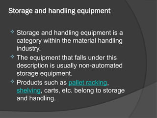 Storage and handling equipment
 Storage and handling equipment is a
category within the material handling
industry.
 The equipment that falls under this
description is usually non-automated
storage equipment.
 Products such as pallet racking,
shelving, carts, etc. belong to storage
and handling.
 
