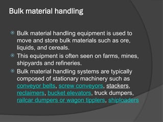 Bulk material handling
 Bulk material handling equipment is used to
move and store bulk materials such as ore,
liquids, and cereals.
 This equipment is often seen on farms, mines,
shipyards and refineries.
 Bulk material handling systems are typically
composed of stationary machinery such as
conveyor belts, screw conveyors, stackers,
reclaimers, bucket elevators, truck dumpers,
railcar dumpers or wagon tipplers, shiploaders
 