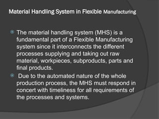 Material Handling System in Flexible Manufacturing
 The material handling system (MHS) is a
fundamental part of a Flexible Manufacturing
system since it interconnects the different
processes supplying and taking out raw
material, workpieces, subproducts, parts and
final products.
 Due to the automated nature of the whole
production process, the MHS must respond in
concert with timeliness for all requirements of
the processes and systems.
 