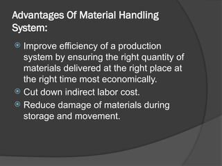 Advantages Of Material Handling
System:
 Improve efficiency of a production
system by ensuring the right quantity of
materials delivered at the right place at
the right time most economically.
 Cut down indirect labor cost.
 Reduce damage of materials during
storage and movement.
 