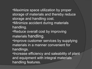•Maximize space utilization by proper
storage of materials and thereby reduce
storage and handling cost.
•Minimize accident during materials
handling.
•Reduce overall cost by improving
materials handling.
•Improve customer services by supplying
materials in a manner convenient for
handlings.
•Increase efficiency and saleability of plant
and equipment with integral materials
handling features.
 