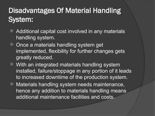 Disadvantages Of Material Handling
System:
 Additional capital cost involved in any materials
handling system.
 Once a materials handling system get
implemented, flexibility for further changes gets
greatly reduced.
 With an integrated materials handling system
installed, failure/stoppage in any portion of it leads
to increased downtime of the production system.
 Materials handling system needs maintenance,
hence any addition to materials handling means
additional maintenance facilities and costs.
 