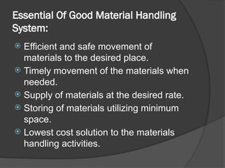 Essential Of Good Material Handling
System:
 Efficient and safe movement of
materials to the desired place.
 Timely movement of the materials when
needed.
 Supply of materials at the desired rate.
 Storing of materials utilizing minimum
space.
 Lowest cost solution to the materials
handling activities.
 