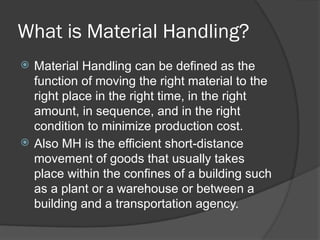 What is Material Handling?
 Material Handling can be defined as the
function of moving the right material to the
right place in the right time, in the right
amount, in sequence, and in the right
condition to minimize production cost.
 Also MH is the efficient short-distance
movement of goods that usually takes
place within the confines of a building such
as a plant or a warehouse or between a
building and a transportation agency.
 