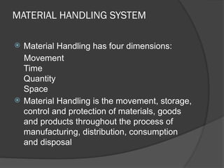 MATERIAL HANDLING SYSTEM
 Material Handling has four dimensions:
Movement
Time
Quantity
Space
 Material Handling is the movement, storage,
control and protection of materials, goods
and products throughout the process of
manufacturing, distribution, consumption
and disposal
 