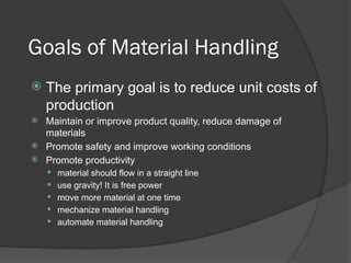 Goals of Material Handling
 The primary goal is to reduce unit costs of
production
 Maintain or improve product quality, reduce damage of
materials
 Promote safety and improve working conditions
 Promote productivity
 material should flow in a straight line
 use gravity! It is free power
 move more material at one time
 mechanize material handling
 automate material handling
 