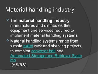 Material handling industry
 The material handling industry
manufactures and distributes the
equipment and services required to
implement material handling systems.
 Material handling systems range from
simple pallet rack and shelving projects,
to complex conveyor belt and
Automated Storage and Retrieval Syste
ms
(AS/RS).
 
