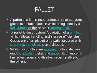 PALLET
 A pallet is a flat transport structure that supports
goods in a stable fashion while being lifted by a
forklift,front loader or other jacking device.
 A pallet is the structural foundation of a unit load
which allows handling and storage efficiencies.
Goods are often placed on a pallet secured with
strapping, stretch wrap and shipped.
 While most pallets are wooden, pallets also are
made of plastic, metal, and paper. Each material
has advantages and disadvantages relative to
the others.
 
