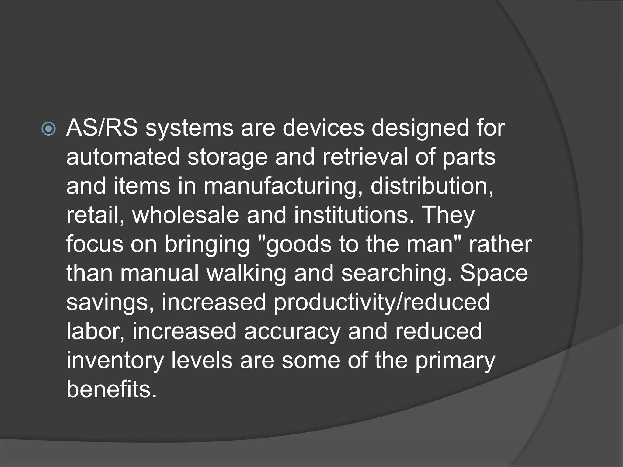    AS/RS systems are devices designed for
    automated storage and retrieval of parts
    and items in manufacturing, distribution,
    retail, wholesale and institutions. They
    focus on bringing "goods to the man" rather
    than manual walking and searching. Space
    savings, increased productivity/reduced
    labor, increased accuracy and reduced
    inventory levels are some of the primary
    benefits.
 