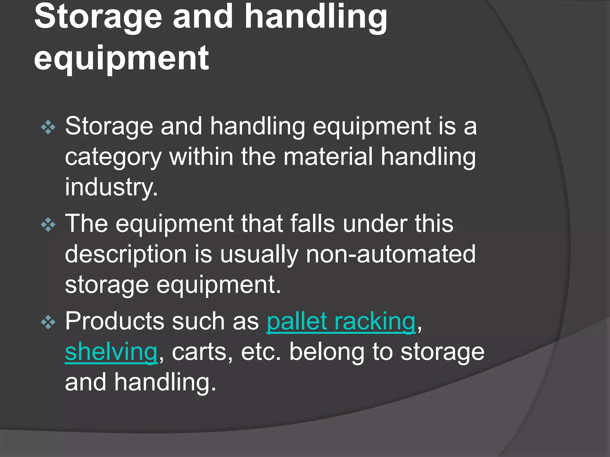 Storage and handling
equipment
 Storage and handling equipment is a
  category within the material handling
  industry.
 The equipment that falls under this
  description is usually non-automated
  storage equipment.
 Products such as pallet racking,
  shelving, carts, etc. belong to storage
  and handling.
 