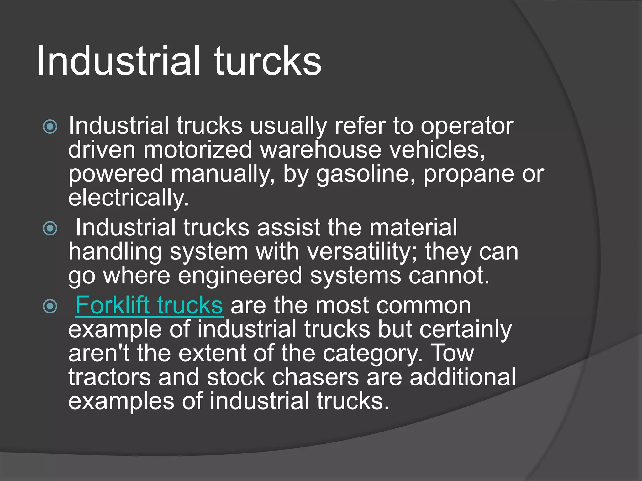 Industrial turcks
 Industrial trucks usually refer to operator
  driven motorized warehouse vehicles,
  powered manually, by gasoline, propane or
  electrically.
 Industrial trucks assist the material
  handling system with versatility; they can
  go where engineered systems cannot.
 Forklift trucks are the most common
  example of industrial trucks but certainly
  aren't the extent of the category. Tow
  tractors and stock chasers are additional
  examples of industrial trucks.
 